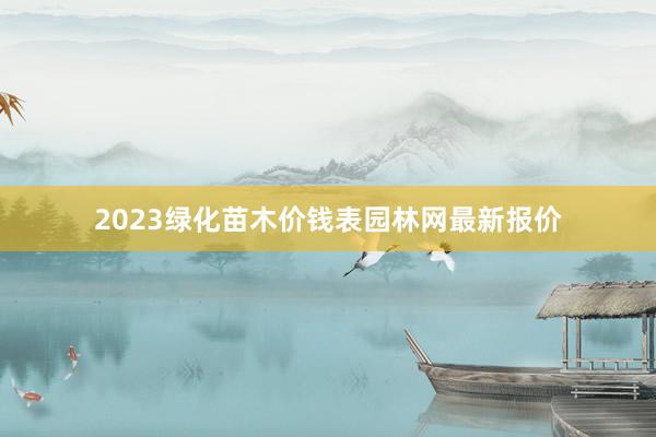 2023绿化苗木价钱表园林网最新报价
