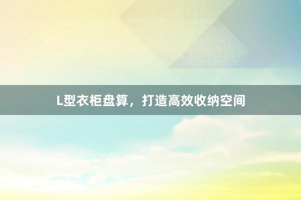 L型衣柜盘算，打造高效收纳空间
