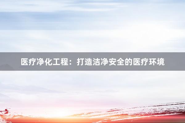 医疗净化工程：打造洁净安全的医疗环境