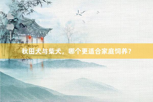 秋田犬与柴犬，哪个更适合家庭饲养？