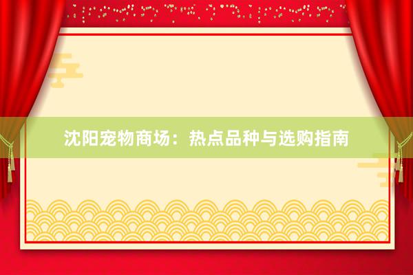 沈阳宠物商场：热点品种与选购指南
